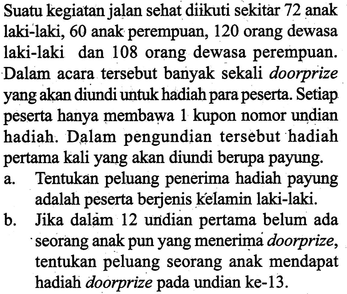 Suatu kegiatan jalan sehat diikuti sekitar 72 anak laki-laki, 60 anak perempuan, 120 orang dewasa laki-laki dan 108 orang dewasa perempuan. Dalam acara tersebut banyak sekali doorprize yang akan diundi untuk hadiah para peserta. Setiap peserta hanya membawa 1 kupon nomor undian hadiah. Dalam pengundian tersebut hadiah pertama kali yang akan diundi berupa payung. 
a. Tentukan peluang penerima hadiah payung adalah peserta berjenis kelamin laki-laki. 
b. Jika dalam 12 undian pertama belum ada seorang anak pun yang menerima doorprize, tentukan peluang seorang anak mendapat hadiah doorprize pada undian ke-13.