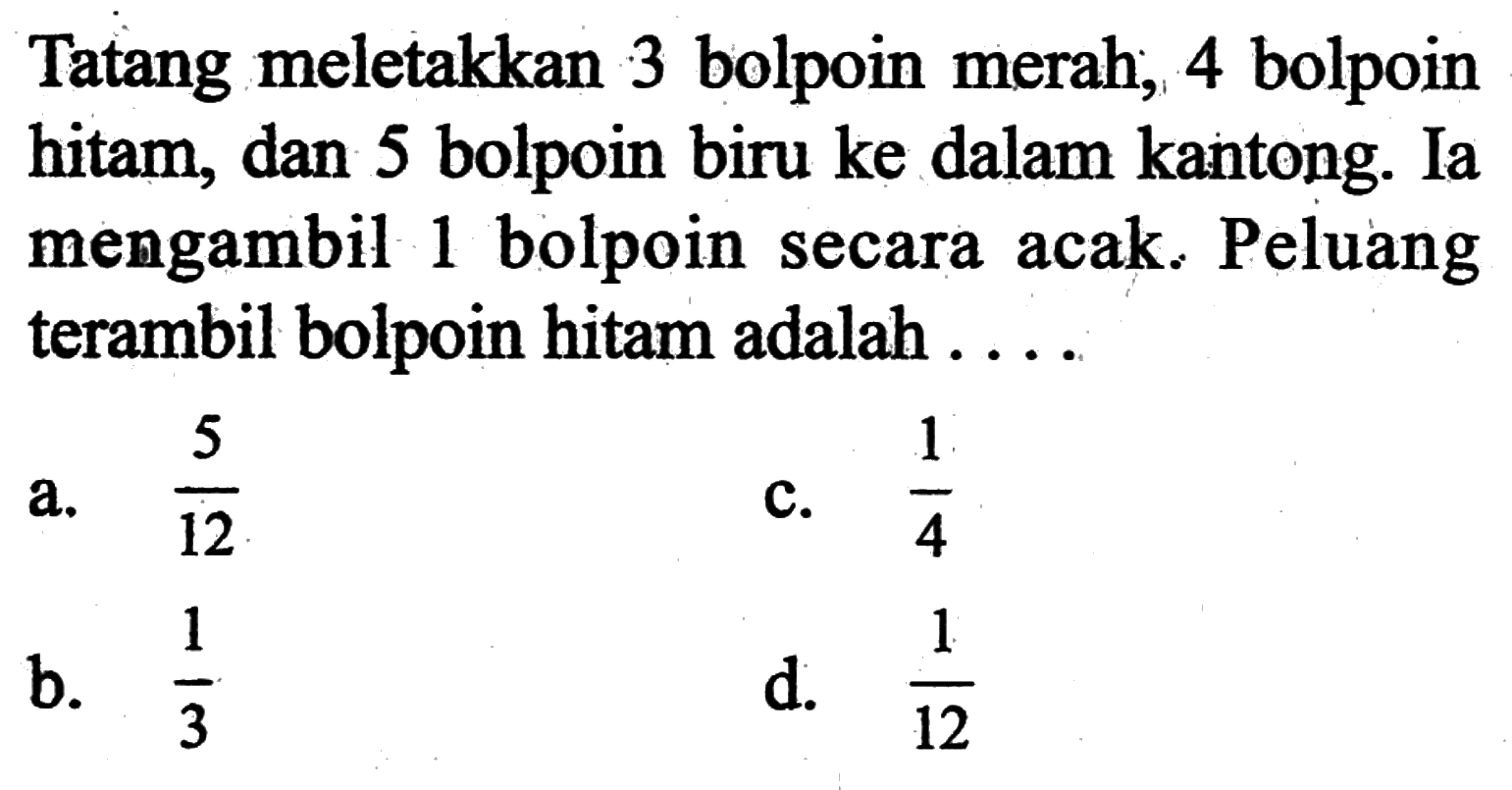 Tatang meletakkan 3 bolpoin merah, 4 bolpoin hitam, dan 5 bolpoin biru ke dalam kantong. Ia mengambil 1 bolpoin secara acak. Peluang terambil bolpoin hitam adalah ....a.  5/12 c.  1/4 b.  1/3 d.  1/12 