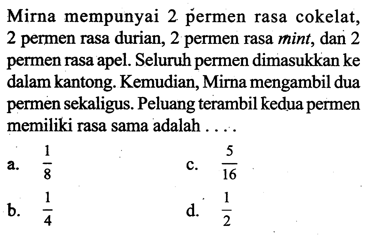 Mirna mempunyai 2 permen rasa cokelat, 2 permen rasa durian, 2 permen rasa mint, dan 2 permen rasa apel. Seluruh permen dimasukkan ke dalam kantong. Kemudian, Mirna mengambil dua permen sekaligus. Peluang terambil kedua permen memiliki rasa sama adalah ....