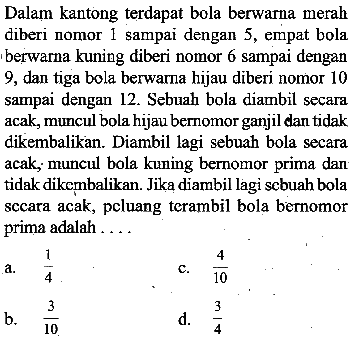 Dalam kantong terdapat bola berwarna merah diberi nomor 1 sampai dengan 5, empat bola berwarna kuning diberi nomor 6 sampai dengan 9, dan tiga bola berwarna hijau diberi nomor 10 sampai dengan 12. Sebuah bola diambil secara acak, muncul bola hijau bernomor ganjil dan tidak dikembalikan. Diambil lagi sebuah bola secara acak; muncul bola kuning bernomor prima dan tidak dikembalikan. Jika diambil lagi sebuah bola secara acak, peluang terambil bola bernomor prima adalah....