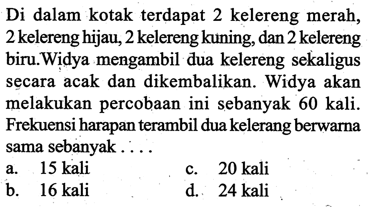 Di dalam kotak terdapat 2 kelereng merah, 2 kelereng hijau, 2 kelereng kuning, dan 2 kelereng biru.Widya mengambil dua kelereng sekaligus secara acak dan dikembalikan. Widya akan melakukan percobaan ini sebanyak 60 kali. Frekuensi harapan terambil dua kelerang berwarna sama sebanyak ....