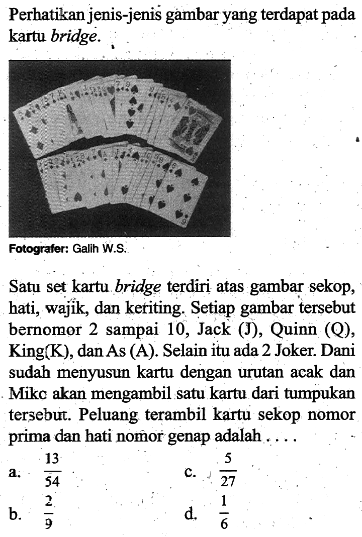 Perhatikan jenis-jenis gambar yang terdapat pada kartu bridge. Fotografer: Galih W.S. Satu set kartu bridge terdiri atas gambar sekop, hati, wajik, dan keriting. Setiap gambar tersebut bernomor 2 sampai 10, Jack (J), Quinn (Q), King(K), dan As(A). Selain itu ada 2 Joker. Dani sudah menyusun kartu dengan urutan acak dan Mike akan mengambil satu kartu dari tumpukan tersebut. Peluang terambil kartu sekop nomor prima dan hati nomor genap adalah .... 