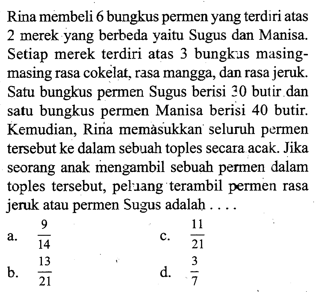 Rina membeli 6 bungkus permen yang terdiri atas 2 merek yang berbeda yaitu Sugus dan Manisa. Setiap merek terdiri atas 3 bungkus masingmasing rasa cokelat, rasa mangga, dan rasa jeruk. Satu bungkus permen Sugus berisi 30 butir dan satu bungkus permen Manisa berisi 40 butir. Kemudian, Rina memàsukkan seluruh permen tersebut ke dalam sebuah toples secara acak. Jika seorang anak mengambil sebuah permen dalam toples tersebut, peluang terambil permen rasa jeruk atau permen Sugus adalah ....