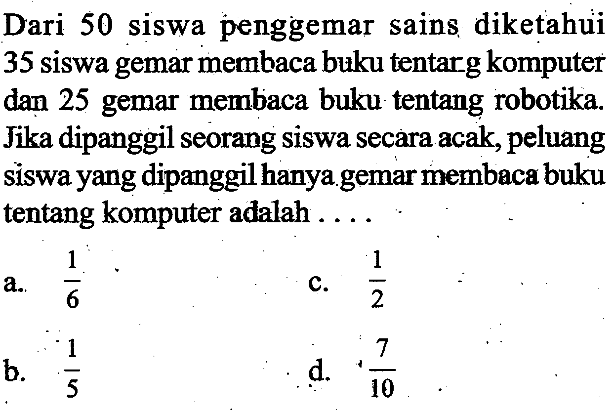 Dari 50 siswa penggemar sains diketahui 35 siswa gemar membaca buku tentarg komputer dan 25 gemar membaca buku tentang robotika. Jika dipanggil seorang siswa secara acak, peluang siswa yang dipanggil hanya gemar membaca buku tentang komputer adalah ....