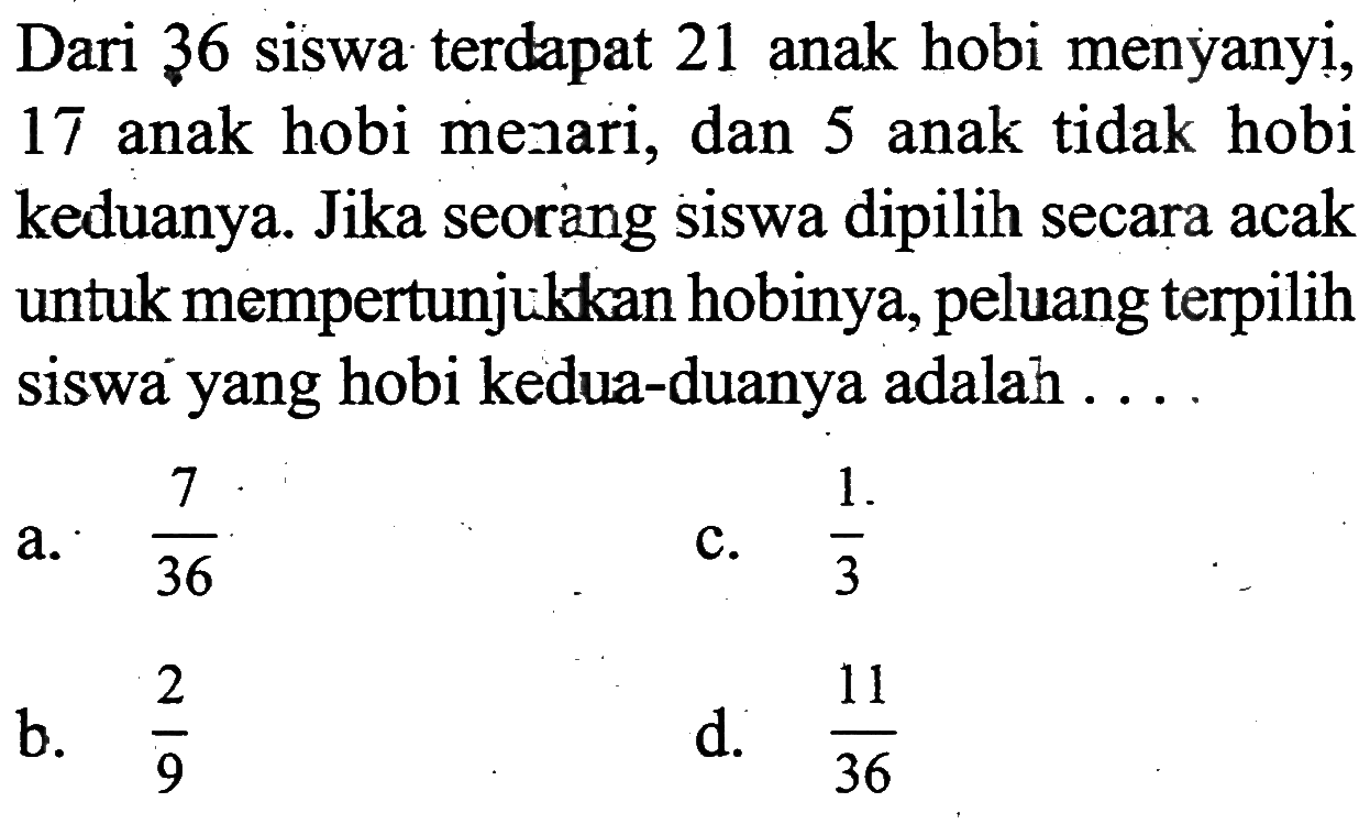 Dari 36 siswa terdapat 21 anak hobi menyanyi, 17 anak hobi menari, dan 5 anak tidak hobi keduanya. Jika seorang siswa dipilih secara acak untuk mempertunjukkan hobinya, peluang terpilih siswa yang hobi kedua-duanya adalah...