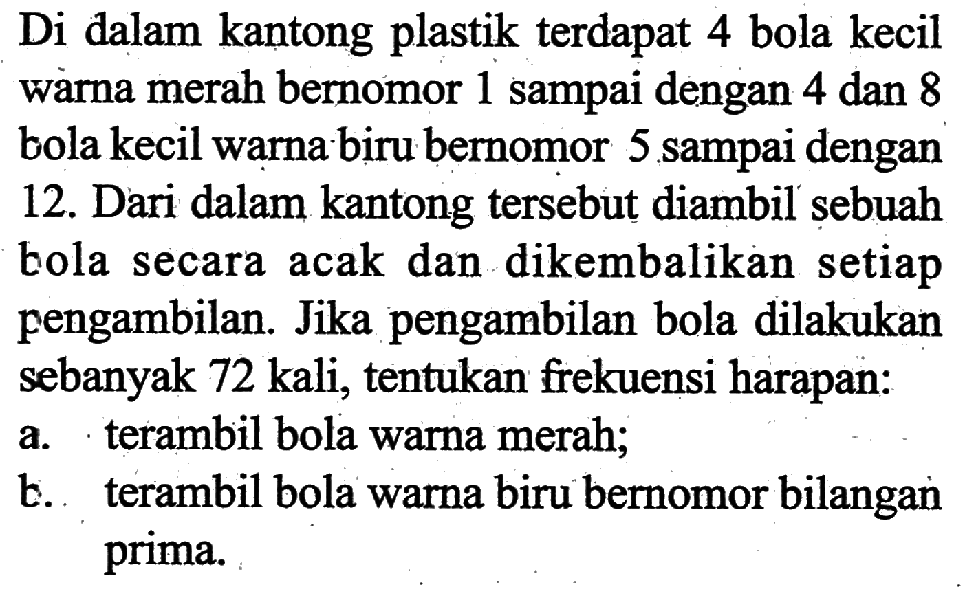 Di dalam kantong plastik terdapat 4 bola kecil wàrna merah bernomor 1 sampai dengan 4 dan 8 bola kecil warna biru bernomor 5 sampai dengan 12. Dari dalam kantong tersebut diambil sebuah bola secara acak dan dikembalikan setiap pengambilan. Jika pengambilan bola dilakukan sebanyak 72 kali, tentukan frekuensi harapan: a. terambil bola warna merah; b. terambil bola warna biru bernomor bilangan prima.