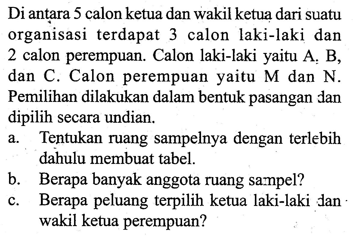 Di antara 5 calon ketua dan wakil ketua dari suatu organisasi terdapat 3 calon laki-laki dan 2 calon perempuan. Calon laki-laki yaitu A, B, dan C. Calon perempuan yaitu M dan N. Pemilihan dilakukan dalam bentuk pasangan dan dipilih secara undian.a. Tentukan ruang sampelnya dengan terlebih dahulu membuat tabel.b. Berapa banyak anggota ruang sampel?c. Berapa peluang terpilih ketua laki-laki dan wakil ketua perempuan?