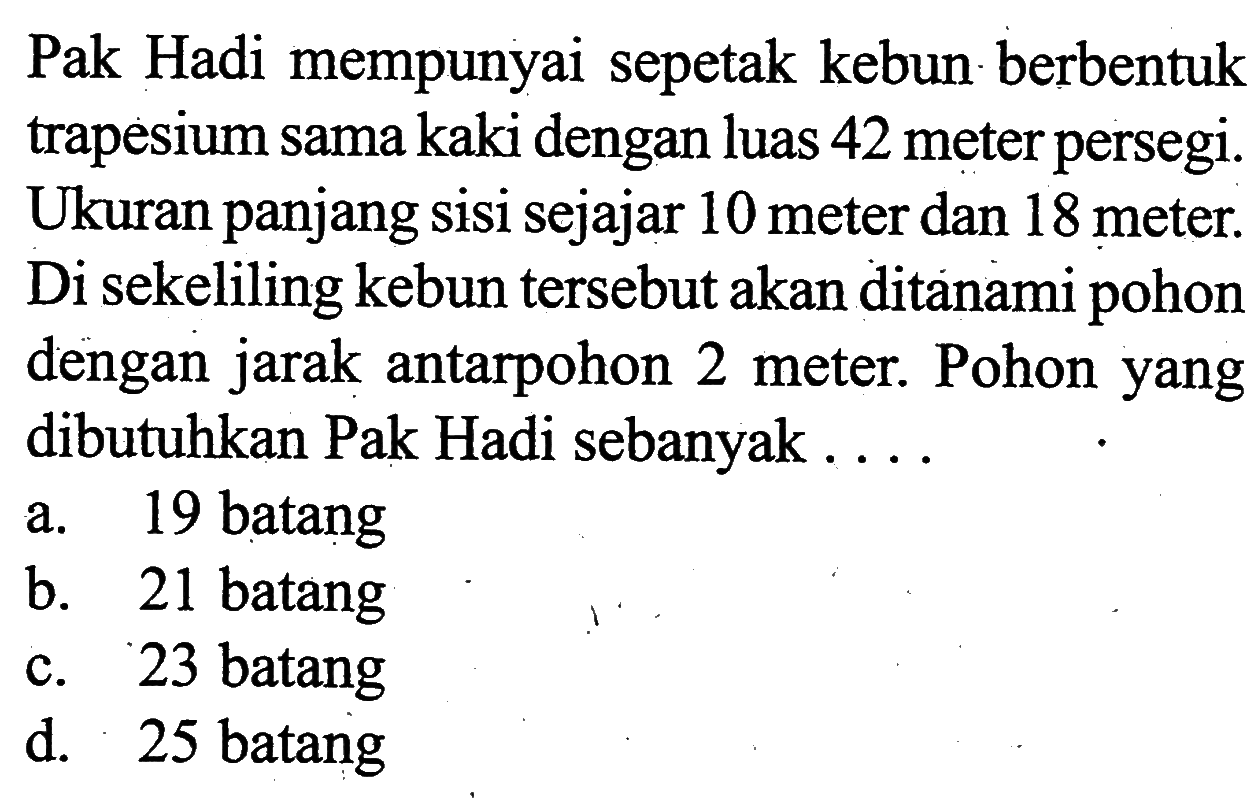 Pak Hadi mempunyai sepetak kebun berbentuk trapesium sama kaki dengan luas 42 meter persegi. Ukuran panjang sisi sejajar 10 meter dan 18 meter. Di sekeliling kebun tersebut akan ditanami pohon dengan jarak antarpohon 2 meter. Pohon yang dibutuhkan Pak Hadi sebanyak ....