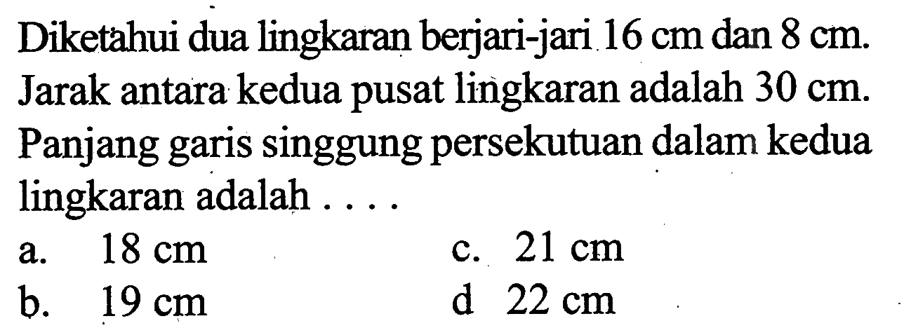 Diketahui dua lingkaran berjari-jari 16 cm dan 8 cm. Jarak antara kedua pusat lingkaran adalah 30 cm. Panjang garis singgung persekutuan dalam kedua lingkaran adalah....