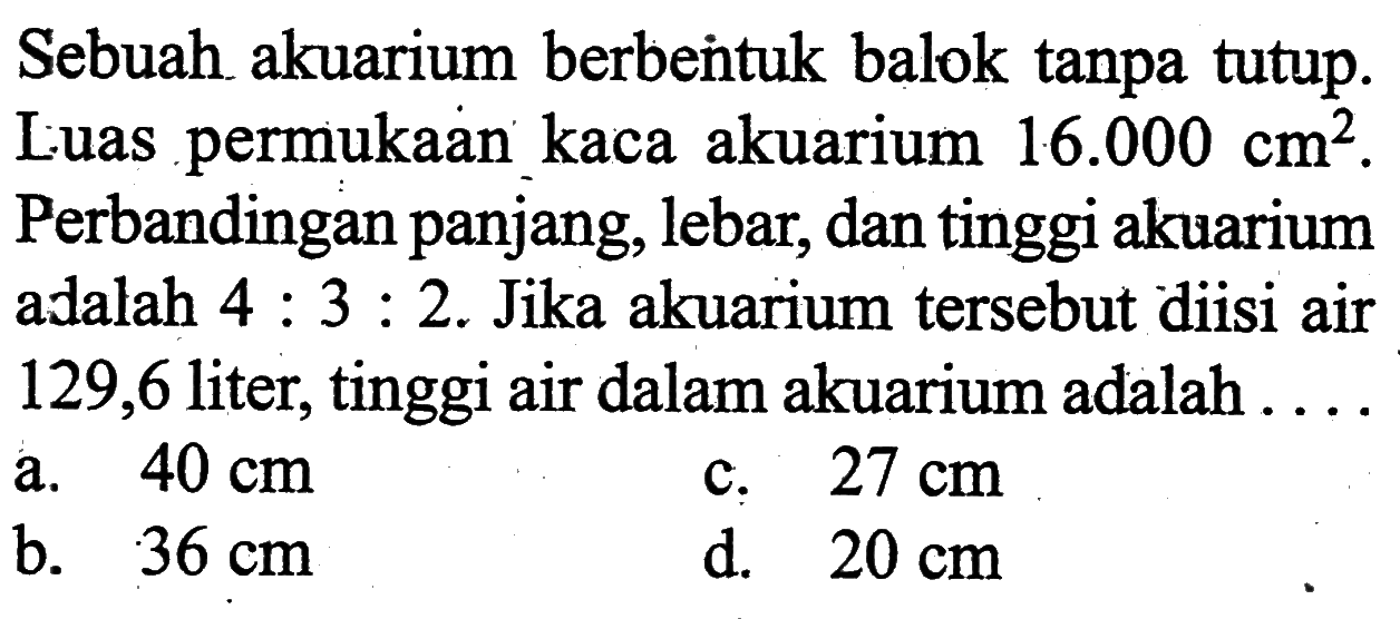 Sebuah akuarium berbentuk balok tanpa tutup. Luas permukaan kaca akuarium 16.000 cm^2. Perbandingan panjang, lebar, dan tinggi akuarium a alalah 4:3:2. Jika akuarium tersebut diisi air 129,6 liter, tinggi air dalam akuarium adalah ....
