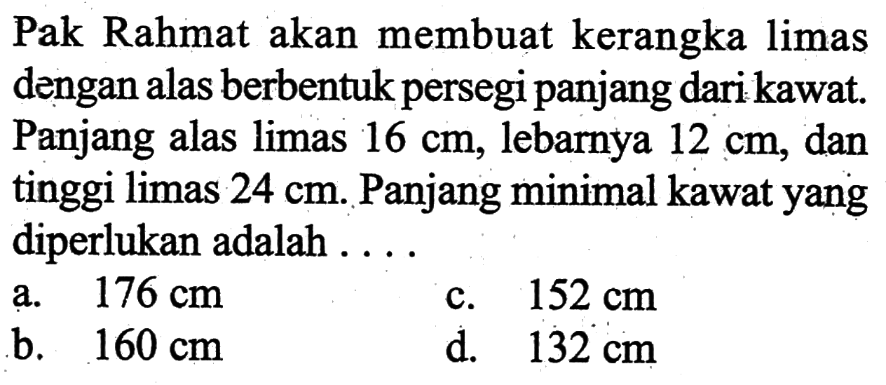 Pak Rahmat akan membuat kerangka limas dengan alas berbentuk persegi panjang dari kawat. Panjang alas limas 16 cm , lebarnya 12 cm, dan tinggi limas 24 cm. Panjang minimal kawat yang diperlukan adalah ....