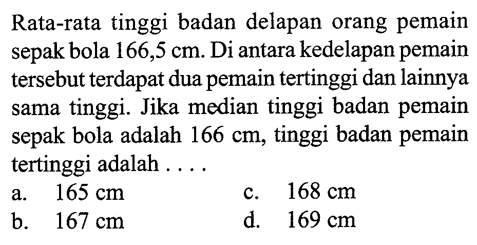 Rata-rata tinggi badan delapan orang pemain sepak bola  166,5 cm . Di antara kedelapan pemain tersebut terdapat dua pemain tertinggi dan lainnya sama tinggi. Jika median tinggi badan pemain sepak bola adalah  166 cm , tinggi badan pemain tertinggi adalah ....