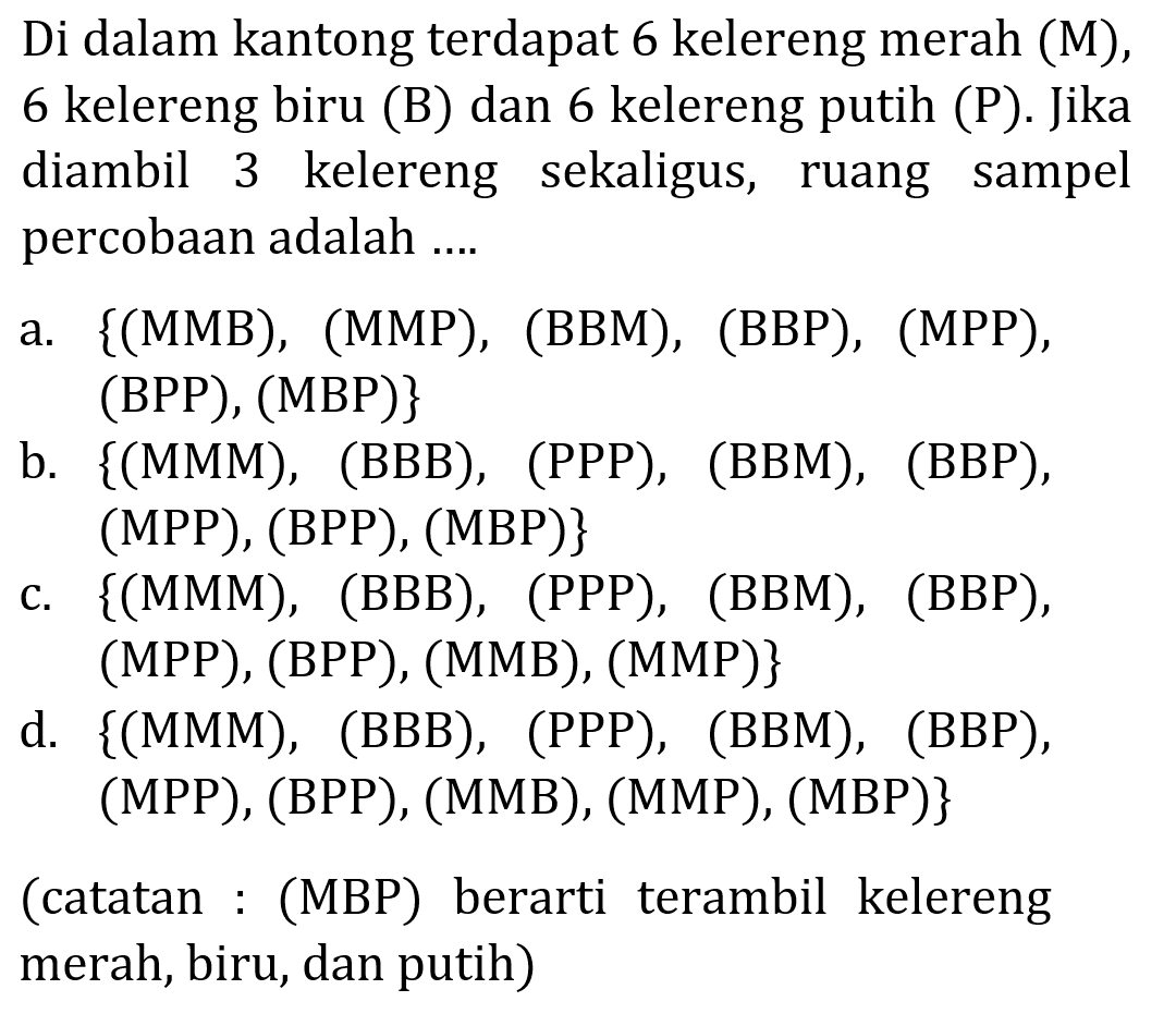 Di dalam kantong terdapat 6 kelereng merah (M), 6 kelereng biru (B) dan 6 kelereng putih (P). Jika diambil 3 kelereng sekaligus, ruang sampel percobaan adalah .... ( catatan :(MBP) berarti terambil kelereng merah, biru, dan putih ) 