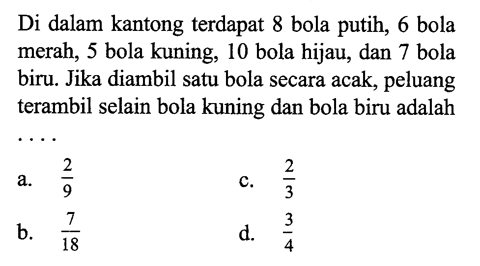 Di dalam kantong terdapat 8 bola putih, 6 bola merah, 5 bola kuning, 10 bola hijau, dan 7 bola biru. Jika diambil satu bola secara acak, peluang terambil selain bola kuning dan bola biru adalah ....