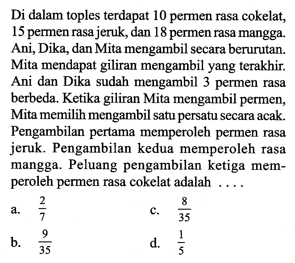 Di dalam toples terdapat 10 permen rasa cokelat, 15 permen rasa jeruk, dan 18 permen rasa mangga. Ani, Dika, dan Mita mengambil secara berurutan. Mita mendapat giliran mengambil yang terakhir. Ani dan Dika sudah mengambil 3 permen rasa berbeda. Ketika giliran Mita mengambil permen, Mita memilih mengambil satu persatu secara acak. Pengambilan pertama memperoleh permen rasa jeruk. Pengambilan kedua memperoleh rasa mangga. Peluang pengambilan ketiga memperoleh permen rasa cokelat adalah .... 