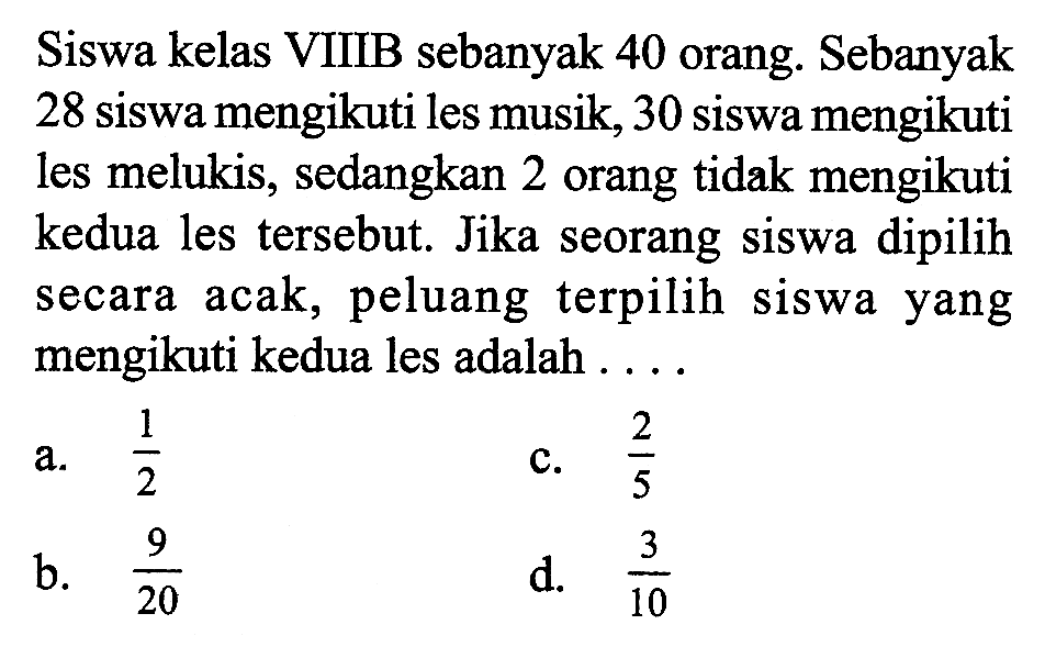 Siswa kelas VIIIB sebanyak 40 orang. Sebanyak 28 siswa mengikuti les musik, 30 siswa mengikuti les melukis, sedangkan 2 orang tidak mengikuti kedua les tersebut. Jika seorang siswa dipilih secara acak, peluang terpilih siswa yang mengikuti kedua les adalah ....