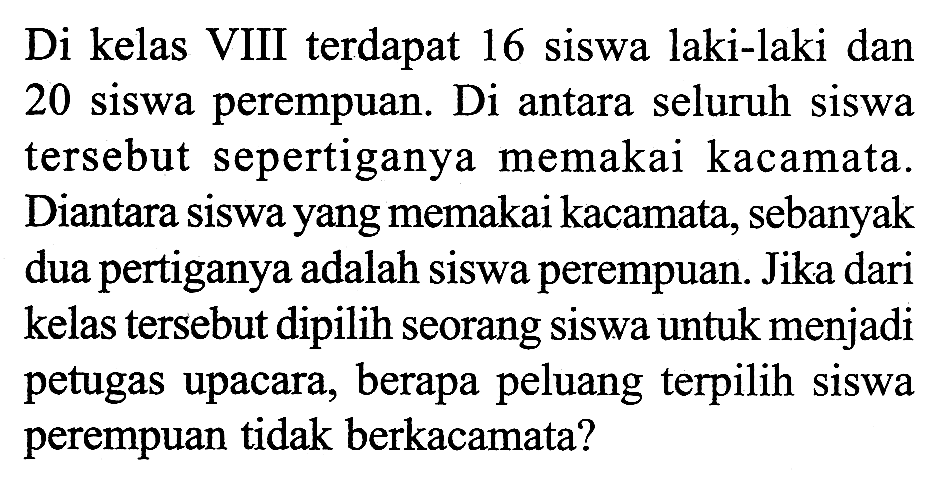 Di kelas VIII terdapat 16 siswa laki-laki dan 20 siswa perempuan. Di antara seluruh siswa tersebut sepertiganya memakai kacamata. Diantara siswa yang memakai kacamata, sebanyak dua pertiganya adalah siswa perempuan. Jika dari kelas tersebut dipilih seorang siswa untuk menjadi petugas upacara, berapa peluang terpilih siswa perempuan tidak berkacamata?