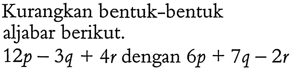 Kurangkan bentuk-bentuk aljabar berikut. 12p - 3q + 4r dengan 6p + 7q - 2r