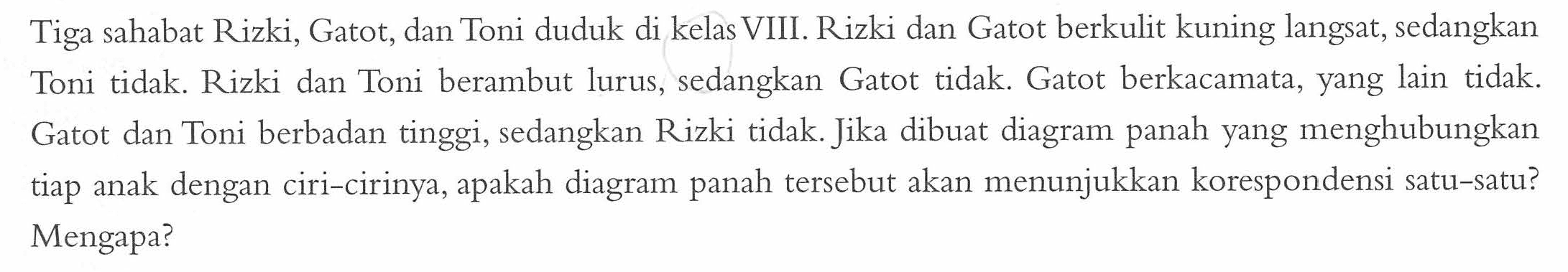 Tiga sahabat Rizki, Gatot, dan Toni duduk di kelas VIII. Rizki dan Gatot berkulit kuning langsat, sedangkan Toni tidak. Rizki dan Toni berambut lurus, sedangkan Gatot tidak. Gatot berkacamata, yang lain tidak. Gatot dan Toni berbadan tinggi, sedangkan Rizki tidak. Jika dibuat diagram panah yang menghubungkan tiap anak dengan ciri-cirinya, apakah diagram panah tersebut akan menunjukkan korespondensi satu-satu? Mengapa?