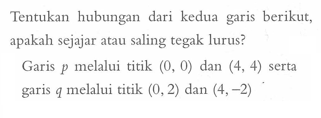 Tentukan hubungan dari kedua berikut, apakah garis sejajar atau saling tegak lurus? Garis p melalui titik (0,0) dan (4,4) serta garis q melalui titik (0,2) dan (4,-2)