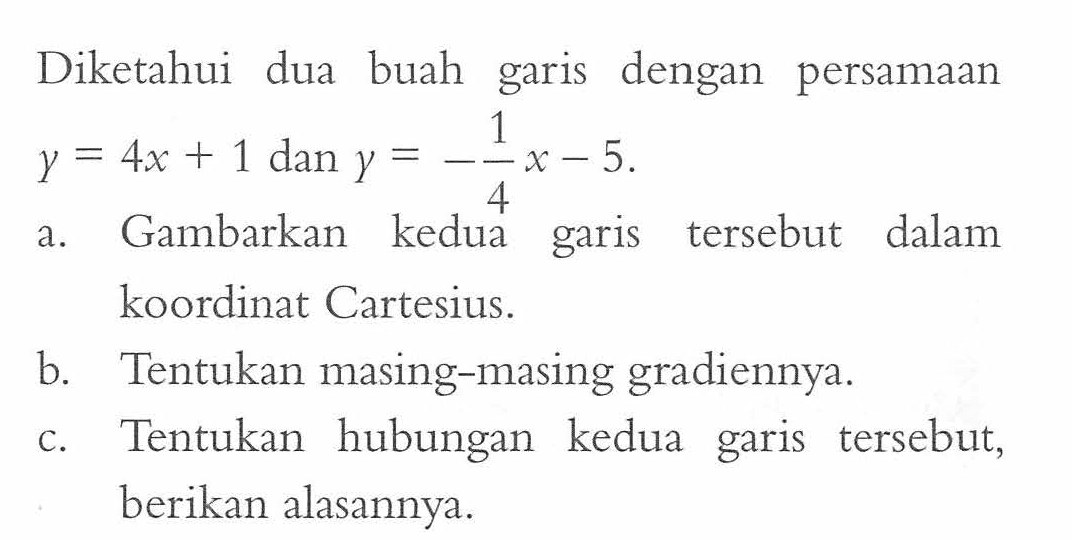 Diketahui dua buah dengan garis persamaan y = 4x + 1 dan y = -1/4x - 5 a. Gambarkan kedua garis tersebut dalam koordinat Cartesius. b. Tentukan masing-masing gradiennya. c. Tentukan hubungan kedua garis tersebut, berikan alasannya.