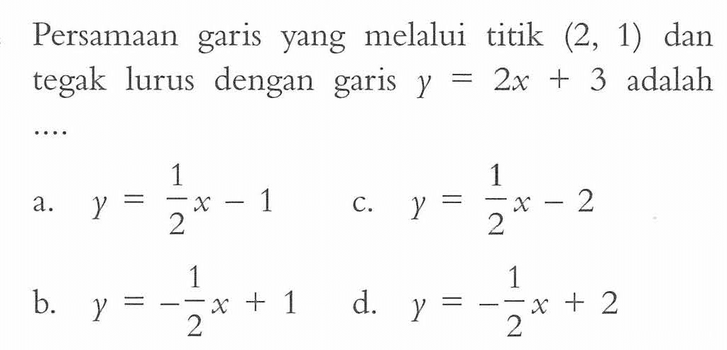 Persamaan garis yang melalui titik (2, 1) dan tegak lurus dengan garis y = 2x + 3 adalah.... a. y = 1/2x - 1 c. y = 1/2x - 2 b. y = -1/2x + 1 d. y = -1/2x + 2