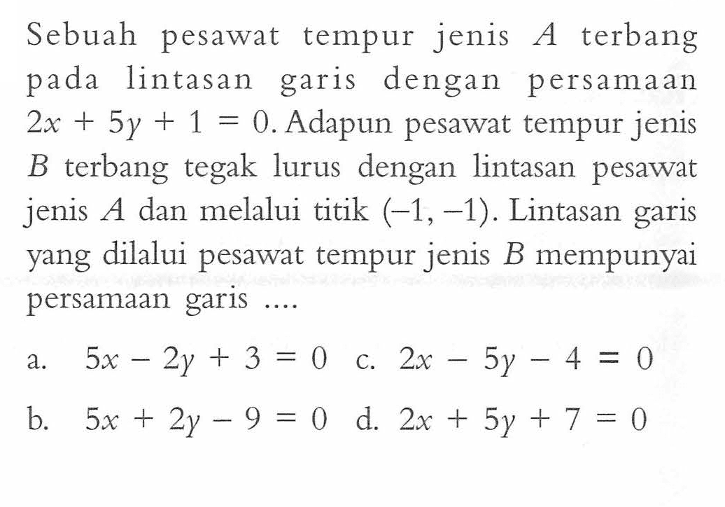 Sebuah pesawat tempur jenis A terbang pada lintasan garis dengan persamaan 2x + 5y + 1 = 0. Adapun pesawat tempur jenis B terbang tegak lurus dengan lintasan pesawat jenis A dan melalui titik (-1,-1). Lintasan garis yang dilalui pesawat tempur jenis B mempunyai persamaan garis...