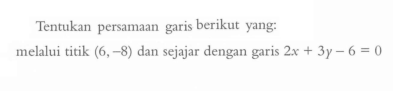 Tentukan persamaan garis berikut yang: melalui titik (6, -8) dan sejajar dengan garis 2x + 3y - 6 = 0