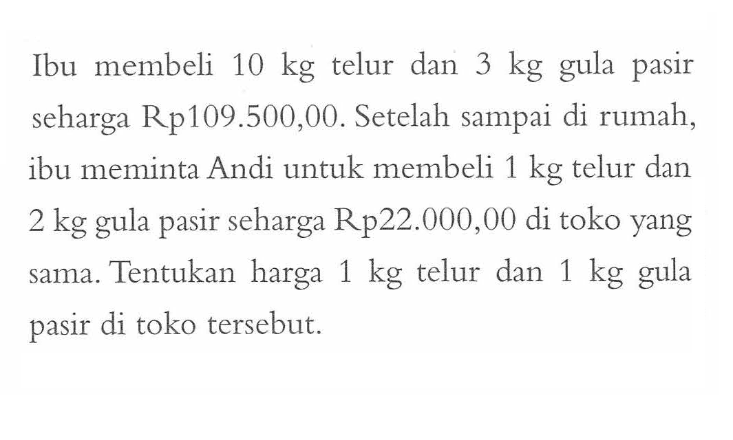 Ibu membeli 10 kg telur dan 3 kg gula pasir seharga Rp109.500,00. Setelah sampai di rumah, ibu meminta Andi untuk membeli 1 kg telur dan 2 kg seharga Rp22.000,00 di toko yang sama. Tentukan harga 1 kg telur dan 1 kg gula pasir di toko tersebut.