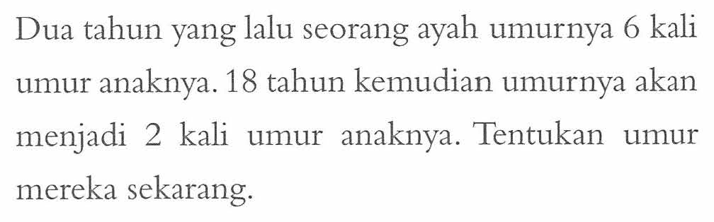 Dua tahun yang lalu seorang ayah umurnya 6 kali umur anaknya. 18 tahun kemudian umurnya akan menjadi 2 kali anaknya. Tentukan umur mereka sekarang.