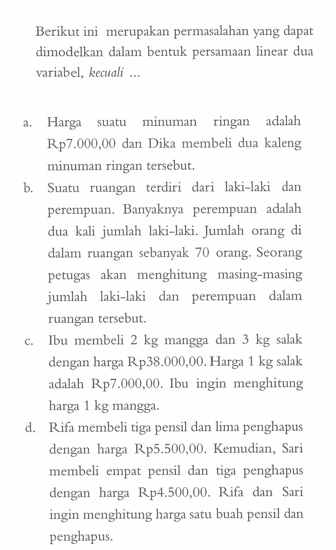 Berikut ini merupakan permasalahan yang dapat dimodelkan dalam bentuk persamaan linear dua variabel, kecuali ... a. Harga suatu minuman ringan adalah Rp7.000,00 dan Dika membeli dua kaleng minuman ringan tersebut. b. Suatu ruangan terdiri dari laki-laki dan perempuan. Banyaknya perempuan adalah dua kali jumlah laki-laki. Jumlah orang di dalam ruangan sebanyak 70 orang. Seorang petugas akan menghitung masing-masing jumlah laki-laki dan perempuan dalam ruangan tersebut. c. Ibu membeli 2 kg mangga dan 3 kg salak dengan harga Rp38.000,00. Harga 1 kg salak adalah Rp7.000,00. Ibu ingin  menghitung harga 1 kg mangga. d. Rifa membeli tiga pensil dan lima penghapus dengan harga Rp5.500,00. Kemudian, Sari membeli empat pensil dan tiga penghapus dengan harga Rp4.500,00. Rifa dan Sari ingin menghitung harga satu buah pensil dan penghapus.