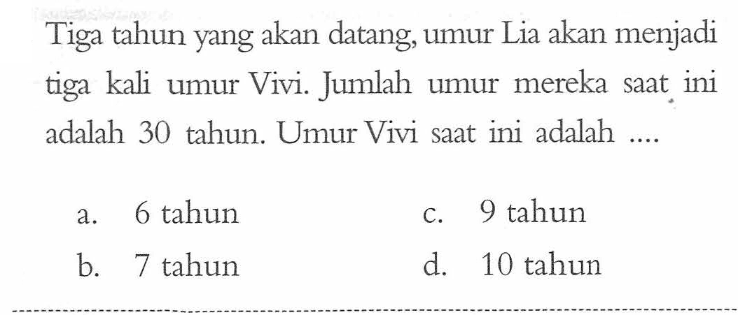 Tiga tahun yang akan datang, umur Lia akan menjadi tiga kali umur Vivi. Jumlah umur mereka saat ini adalah 30 tahun. Umur Vivi saat ini adalah... a. 6 tahun b. 7 tahun c. 9 tahun d. 10 tahun