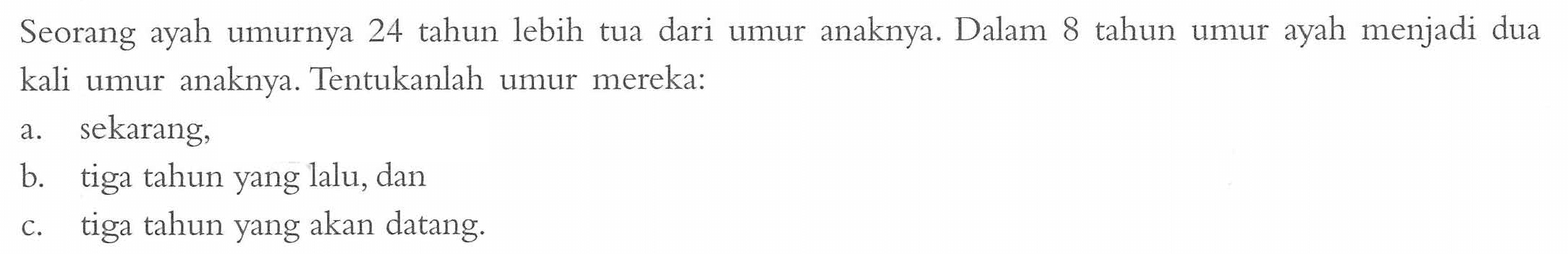 Seorang ayah umurnya 24 tahun lebih tua dari umur anaknya. Dalam 8 tahun umur ayah menjadi dua kali umur anaknya. Tentukanlah umur mereka: a. sekarang; b. tiga tahun yang lalu; dan c. tiga tahun yang akan datang.