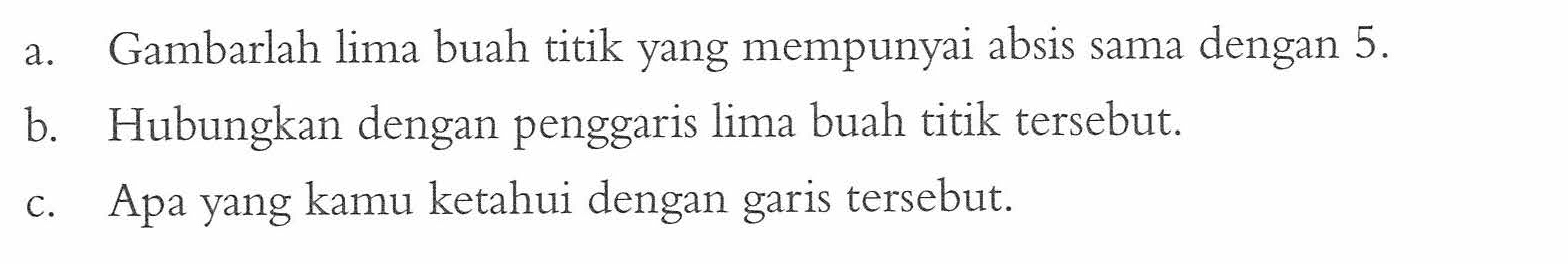 a. Gambarlah lima buah titik yang mempunyai absis sama dengan 5.
b. Hubungkan dengan penggaris lima buah titik tersebut.
c. Apa yang kamu ketahui dengan garis tersebut.