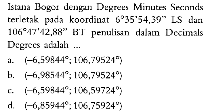 Istana Bogor dengan Degrees Minutes Seconds terletak pada koordinat 6 35' 54,39'' LS dan 106 47'42,88'' BT penulisan dalam Decimals Degrees adalah ...