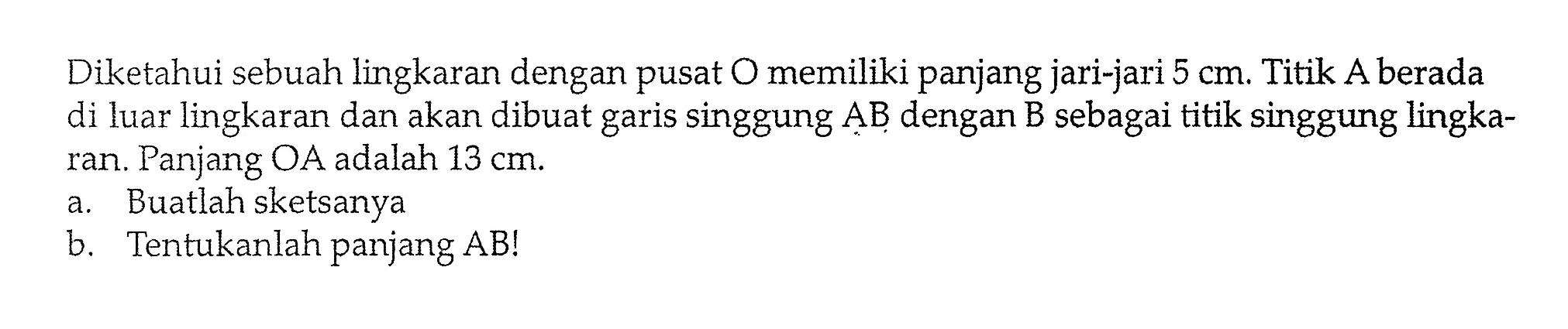 Diketahui sebuah lingkaran dengan pusat O memiliki panjang jari-jari  5 cm . Titik A berada di luar lingkaran dan akan dibuat garis singgung  AB  dengan  B  sebagai titik singgung lingkaran. Panjang  OA  adalah  13 cm .a. Buatlah sketsanyab. Tentukanlah panjang AB!