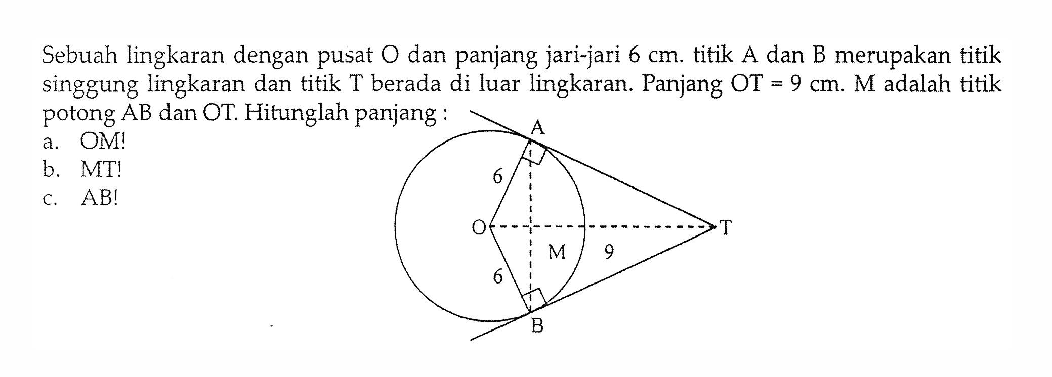 Sebuah lingkaran dengan pusat O dan panjang jari-jari  6 cm. titik A dan B merupakan titik singgung lingkaran dan titik T berada di luar lingkaran. Panjang OT=9 cm. M adalah titik potong AB dan OT. Hitunglah panjang: a. OM! b. MT! c.  AB! T A B O M 9 6 6 