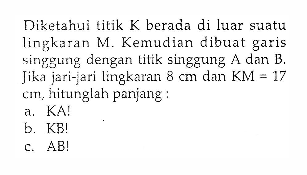 Diketahui titik  K  berada di luar suatu lingkaran M. Kemudian dibuat garis singgung dengan titik singgung  A  dan  B . Jika jari-jari lingkaran  8 cm  dan  KM=17   cm , hitunglah panjang:a. KA!b. KB!c.  AB! 