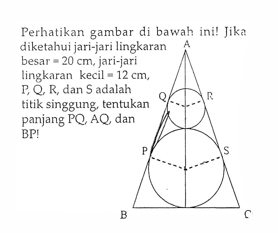 Perhatikan gambar di bawah ini! Jika diketahui jari-jari lingkaran besar =20 cm, jari-jari lingkaran kecil =12 cm, P, Q, R, dan S adalah titik singgung, tentukan panjang PQ, AQ, dan BP! A Q R P S B C 