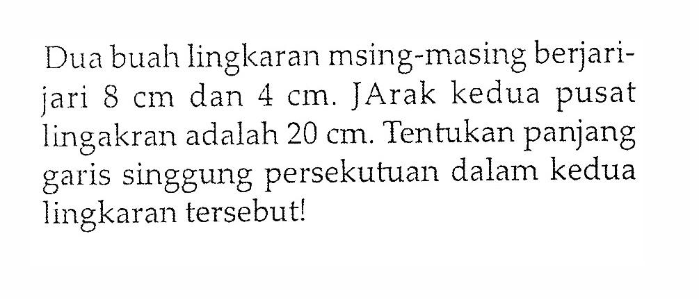 Dua buah lingkaran msing-masing berjarijari 8 cm dan 4 cm. Jarak kedua pusat lingakran adalah 20 cm. Tentukan panjang garis singgung persekutuan dalam kedua lingkaran tersebut!