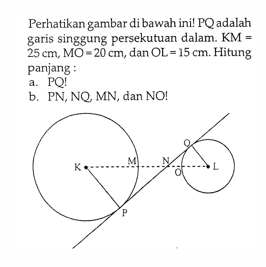 Perhatikan gambar di bawah ini! PQ adalah garis singgung persekutuan dalam. KM=25 cm, MO=20 cm, dan OL=15 cm. Hitung panjang:a. PQ! b. PN, NQ, MN, dan NO! 