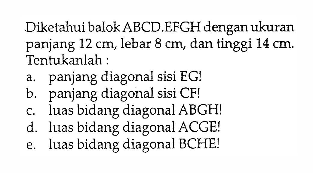 Diketahui balok ABCD.EFGH dengan ukuran panjang 12 cm, lebar 8 cm, dan tinggi 14 cm. Tentukanlah:a. panjang diagonal sisi EG!b. panjang diagonal sisi CF!c. luas bidang diagonal ABGH!d. luas bidang diagonal ACGE!e. luas bidang diagonal BCHE!