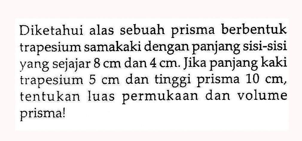 Diketahui alas sebuah prisma berbentuk trapesium samakaki dengan panjang sisi-sisi yang sejajar 8 cm dan 4 cm. Jika panjang kaki trapesium 5 cm dan tinggi prisma 10 cm, tentukan luas permukaan dan volume prisma!