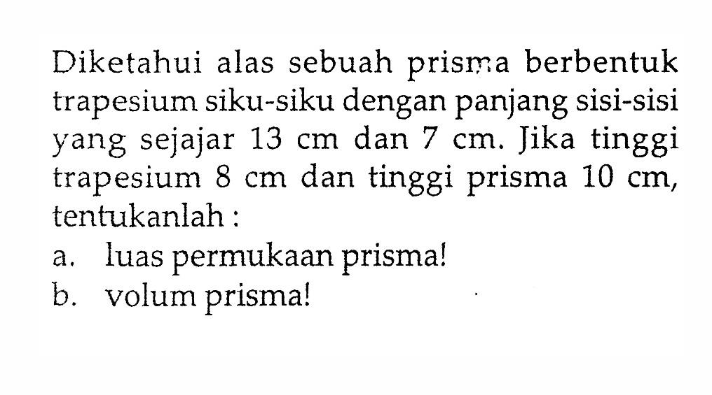 Diketahui alas sebuah prisma berbentuk trapesium siku-siku dengan panjang sisi-sisi yang sejajar  13 cm  dan  7 cm . Jika tinggi trapesium  8 cm  dan tinggi prisma  10 cm , tentukanlah:a. luas permukaan prisma!b. volum prisma!