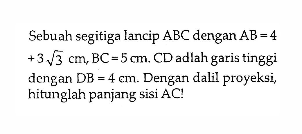 Sebuah segitiga lancip ABC dengan AB = 4+3 akar(3) cm, BC = 5 cm. CD adalah garis tinggi dengan DB = 4 cm. Dengan dalil proyeksi, hitunglah panjang sisi AC!