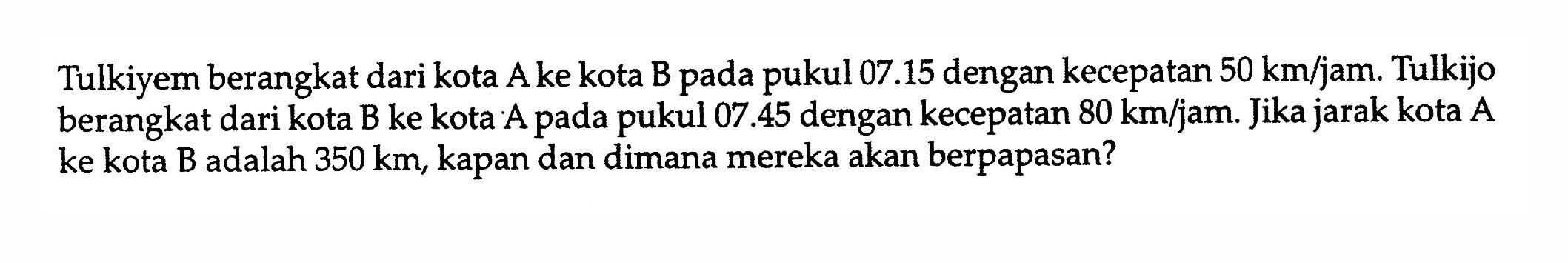 Tulkiyem berangkat dari kota  A  ke kota B pada pukul  07.15  dengan kecepatan  50 km / jam . Tulkijo berangkat dari kota B ke kota A pada pukul  07.45  dengan kecepatan  80 km / jam . Jika jarak kota A ke kota B adalah  350 km , kapan dan dimana mereka akan berpapasan?