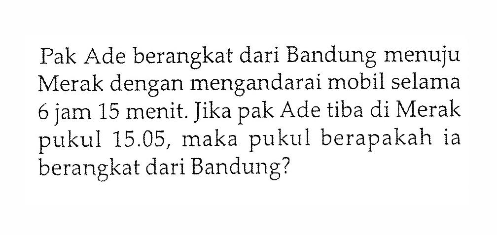 Pak Ade berangkat dari Bandung menuju Merak dengan mengandarai mobil selama 6 jam 15 menit. Jika pak Ade tiba di Merak pukul 15.05, maka pukul berapakah ia berangkat dari Bandung?