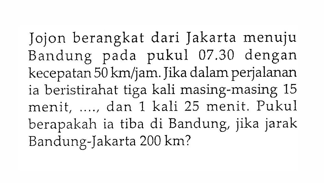 Jojon berangkat dari Jakarta menuju Bandung pada pukul 07.30 dengan kecepatan 50 km/jam. Jika dalam perjalanan ia beristirahat tiga kali masing-masing 15 menit, ..., dan 1 kali 25 menit. Pukul berapakah ia tiba di Bandung, jika jarak Bandung-Jakarta 200 km ?