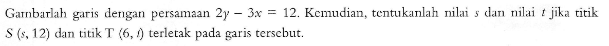 Gambarlah garis dengan persamaan 2y-3x=12. Kemudian, tentukanlah nilai dan nilai jika titik S(s,12) dan titik T (6,t) terletak pada garis tersebut.