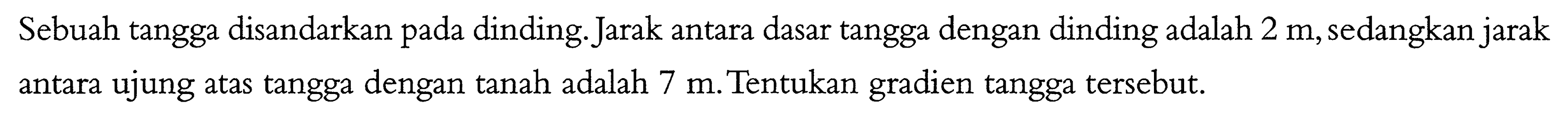 Sebuah tangga disandarkan pada dinding. Jarak antara dasar tangga dengan dinding adalah 2 m,sedangkan jarak antara ujung atas tangga dengan tanah adalah 7,Tentukan gradien tangga tersebut.